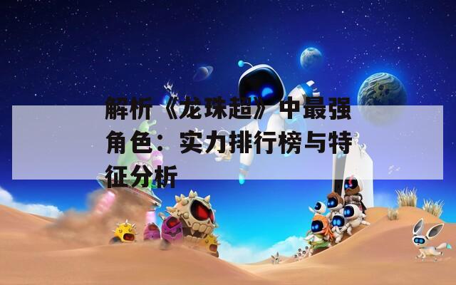 解析《龙珠超》中最强角色：实力排行榜与特征分析