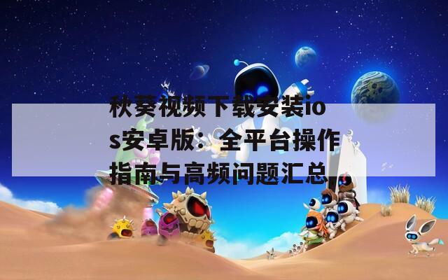秋葵视频下载安装ios安卓版：全平台操作指南与高频问题汇总