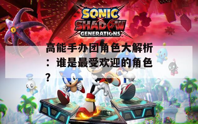 高能手办团角色大解析：谁是最受欢迎的角色？