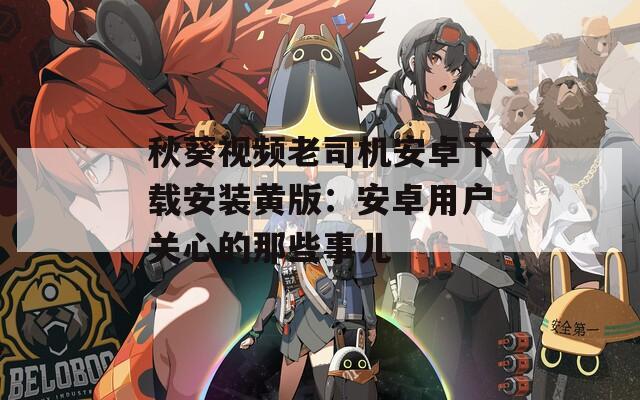 秋葵视频老司机安卓下载安装黄版：安卓用户关心的那些事儿