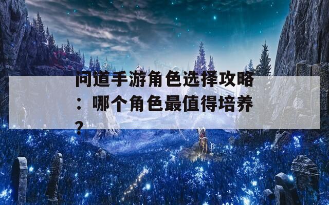 问道手游角色选择攻略：哪个角色最值得培养？