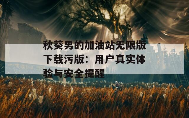 秋葵男的加油站无限版下载污版：用户真实体验与安全提醒