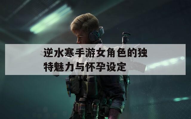 逆水寒手游女角色的独特魅力与怀孕设定