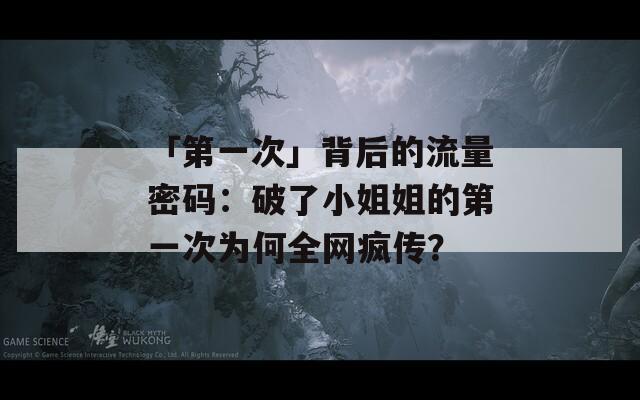 「第一次」背后的流量密码：破了小姐姐的第一次为何全网疯传？