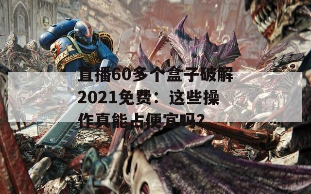 直播60多个盒子破解2021免费：这些操作真能占便宜吗？