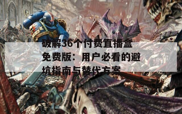 破解36个付费直播盒免费版：用户必看的避坑指南与替代方案