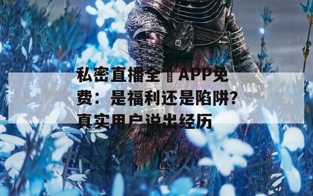 私密直播全婐APP免费：是福利还是陷阱？真实用户说出经历