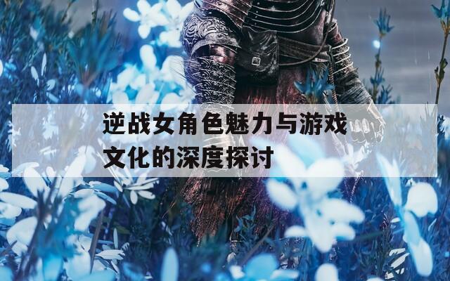 逆战女角色魅力与游戏文化的深度探讨