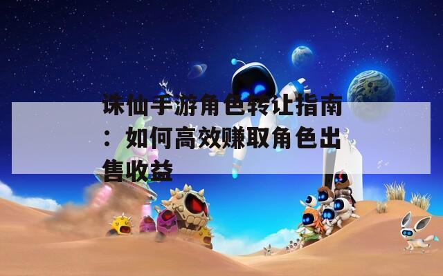 诛仙手游角色转让指南：如何高效赚取角色出售收益