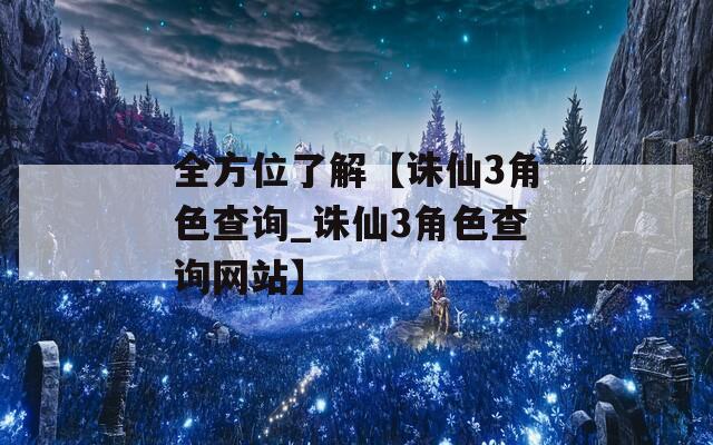 全方位了解【诛仙3角色查询_诛仙3角色查询网站】