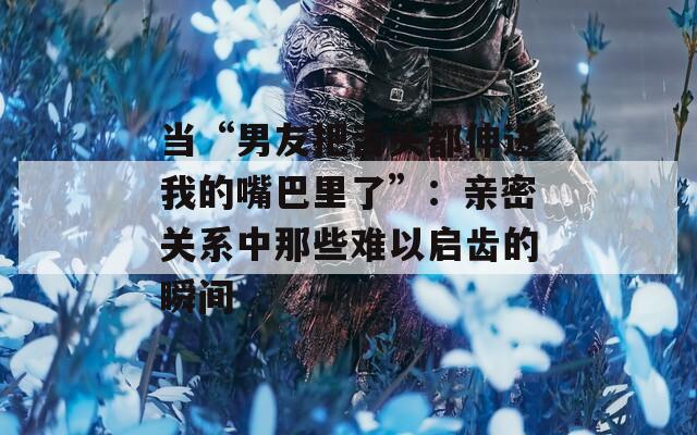 当“男友把舌头都伸进我的嘴巴里了”：亲密关系中那些难以启齿的瞬间