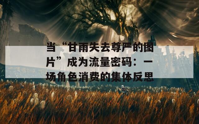 当“甘雨失去尊严的图片”成为流量密码：一场角色消费的集体反思