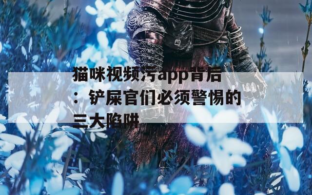 猫咪视频污app背后：铲屎官们必须警惕的三大陷阱