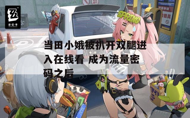 当田小娥被扒开双腿进入在线看 成为流量密码之后