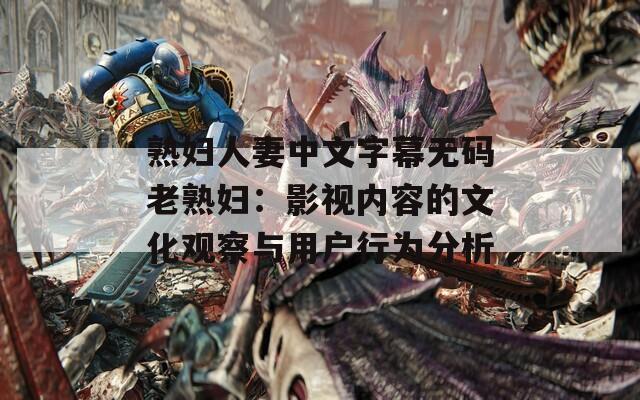熟妇人妻中文字幕无码老熟妇：影视内容的文化观察与用户行为分析
