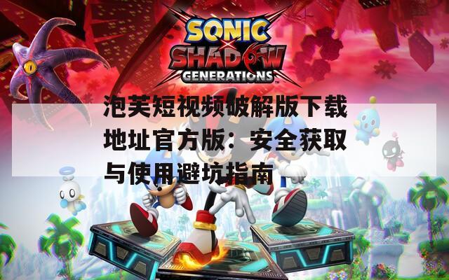 泡芙短视频破解版下载地址官方版：安全获取与使用避坑指南