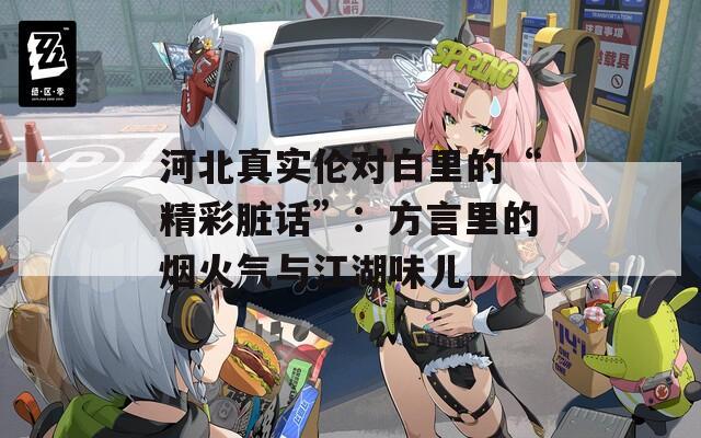 河北真实伦对白里的“精彩脏话”：方言里的烟火气与江湖味儿