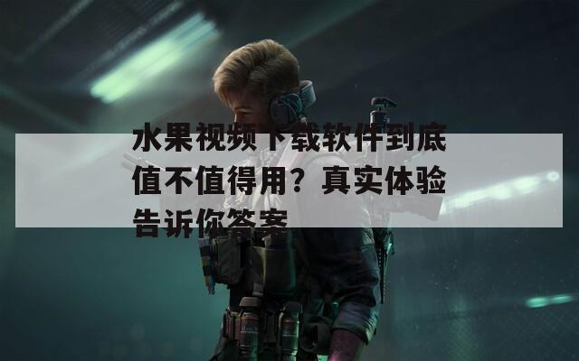 水果视频下载软件到底值不值得用？真实体验告诉你答案