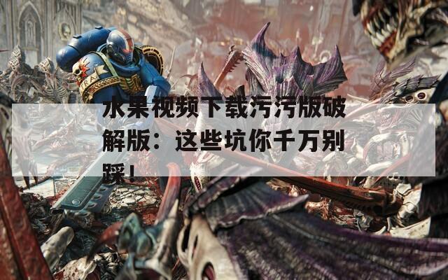 水果视频下载污污版破解版：这些坑你千万别踩！