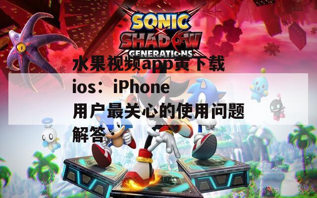 水果视频app黄下载ios：iPhone用户最关心的使用问题解答