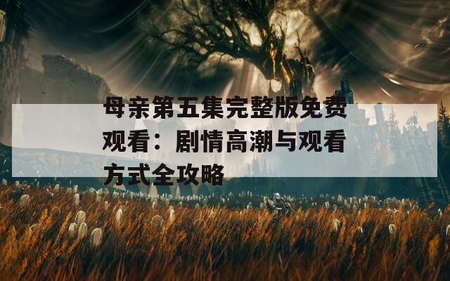 母亲第五集完整版免费观看：剧情高潮与观看方式全攻略