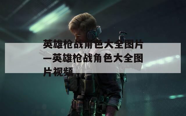 英雄枪战角色大全图片—英雄枪战角色大全图片视频