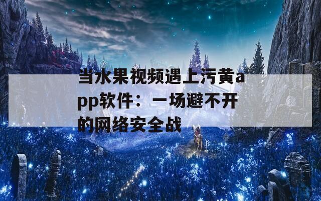 当水果视频遇上污黄app软件：一场避不开的网络安全战