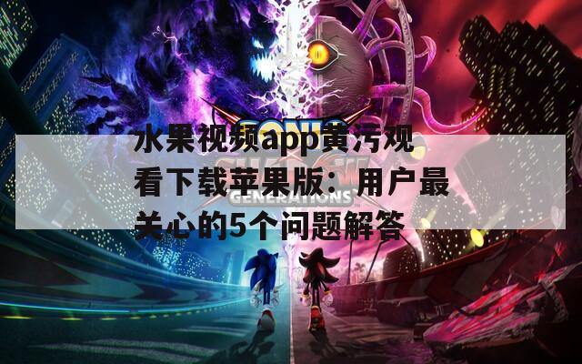 水果视频app黄污观看下载苹果版：用户最关心的5个问题解答