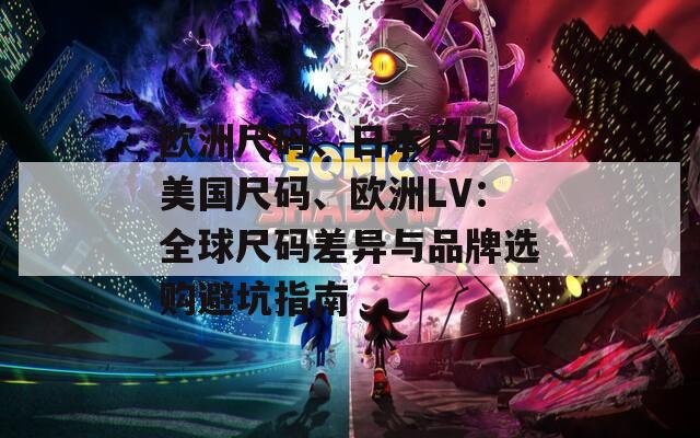 欧洲尺码、日本尺码、美国尺码、欧洲LV：全球尺码差异与品牌选购避坑指南