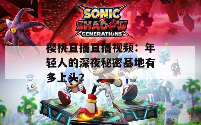 樱桃直播直播视频：年轻人的深夜秘密基地有多上头？