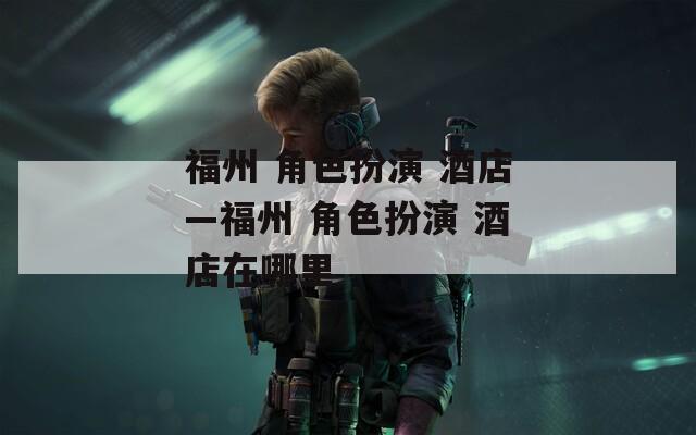 福州 角色扮演 酒店—福州 角色扮演 酒店在哪里