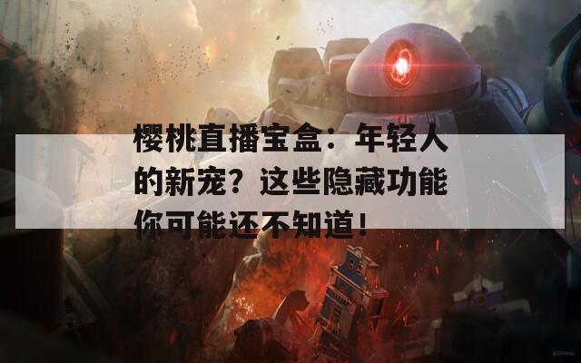 樱桃直播宝盒：年轻人的新宠？这些隐藏功能你可能还不知道！