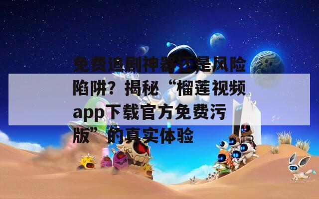 免费追剧神器还是风险陷阱？揭秘“榴莲视频app下载官方免费污版”的真实体验