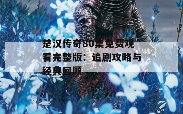 楚汉传奇80集免费观看完整版：追剧攻略与经典回顾