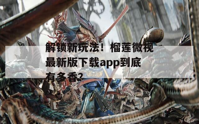 解锁新玩法！榴莲微视最新版下载app到底有多香？
