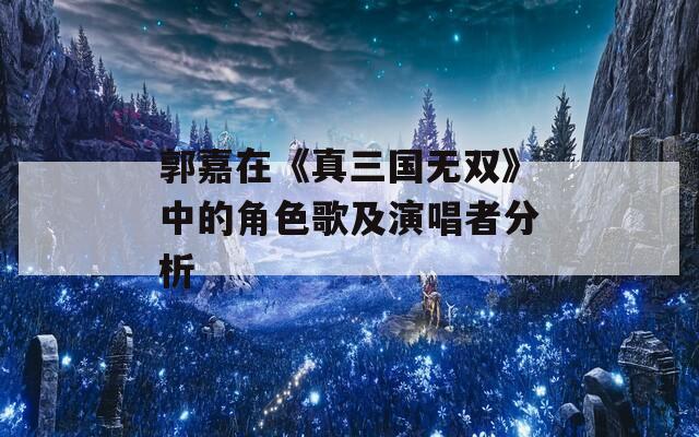 郭嘉在《真三国无双》中的角色歌及演唱者分析