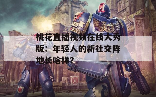 桃花直播视频在线大秀版：年轻人的新社交阵地长啥样？
