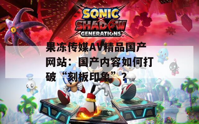 果冻传媒AV精品国产网站：国产内容如何打破“刻板印象”？