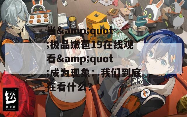 当&quot;极品嫩苞19在线观看&quot;成为现象：我们到底在看什么？