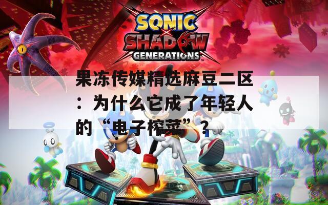 果冻传媒精选麻豆二区：为什么它成了年轻人的“电子榨菜”？