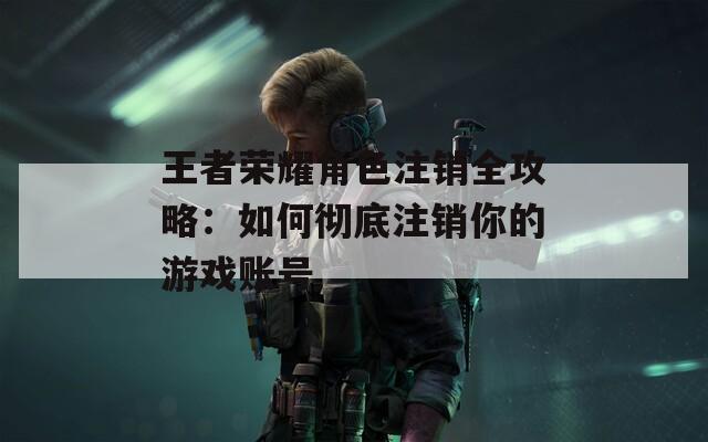 王者荣耀角色注销全攻略：如何彻底注销你的游戏账号