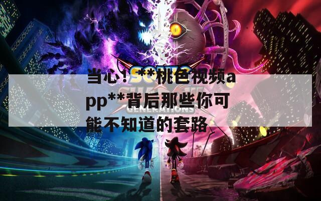 当心！**桃色视频app**背后那些你可能不知道的套路