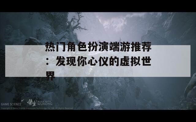 热门角色扮演端游推荐：发现你心仪的虚拟世界
