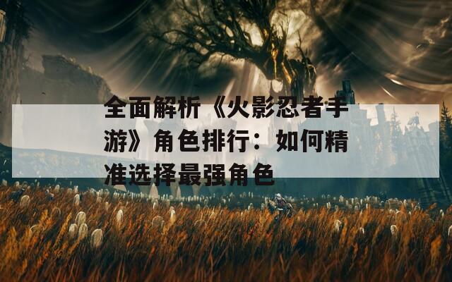 全面解析《火影忍者手游》角色排行：如何精准选择最强角色