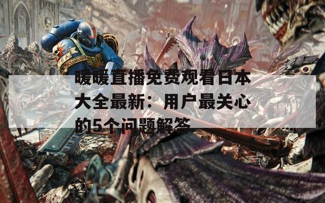 暖暖直播免费观看日本大全最新：用户最关心的5个问题解答