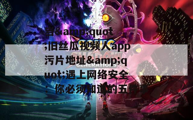当&quot;旧丝瓜视频人app污片地址&quot;遇上网络安全：你必须知道的五件事