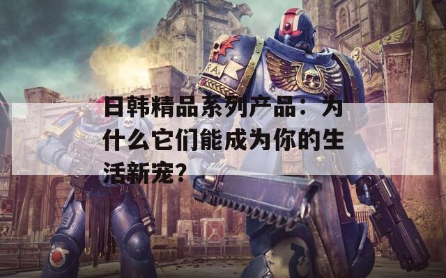 日韩精品系列产品：为什么它们能成为你的生活新宠？