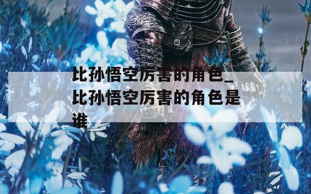比孙悟空厉害的角色_比孙悟空厉害的角色是谁