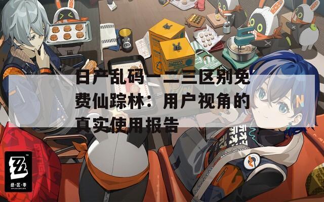 日产乱码一二三区别免费仙踪林：用户视角的真实使用报告