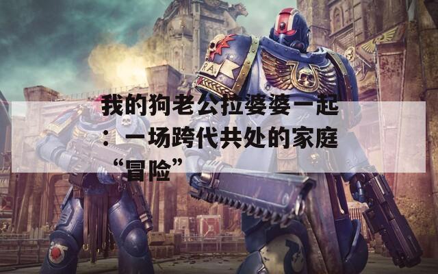 我的狗老公拉婆婆一起：一场跨代共处的家庭“冒险”